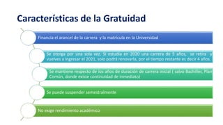 Características de la Gratuidad
Financia el arancel de la carrera y la matrícula en la Universidad
Se otorga por una sola vez. Si estudia en 2020 una carrera de 5 años, se retira y
vuelves a ingresar el 2021, solo podrá renovarla, por el tiempo restante es decir 4 años.
Se mantiene respecto de los años de duración de carrera inicial ( salvo Bachiller, Plan
Común, donde existe continuidad de inmediato)
Se puede suspender semestralmente
No exige rendimiento académico
 