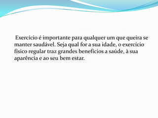 Exercício é importante para qualquer um que queira se
manter saudável. Seja qual for a sua idade, o exercício
físico regular traz grandes benefícios a saúde, à sua
aparência e ao seu bem estar.
 