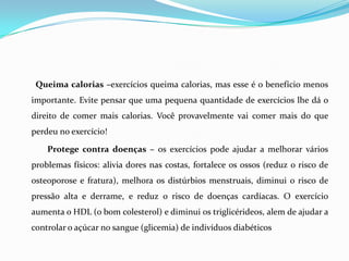 Queima calorias –exercícios queima calorias, mas esse é o benefício menos
importante. Evite pensar que uma pequena quantidade de exercícios lhe dá o
direito de comer mais calorias. Você provavelmente vai comer mais do que
perdeu no exercício!

    Protege contra doenças – os exercícios pode ajudar a melhorar vários
problemas físicos: alivia dores nas costas, fortalece os ossos (reduz o risco de
osteoporose e fratura), melhora os distúrbios menstruais, diminui o risco de
pressão alta e derrame, e reduz o risco de doenças cardíacas. O exercício
aumenta o HDL (o bom colesterol) e diminui os triglicérideos, alem de ajudar a
controlar o açúcar no sangue (glicemia) de indivíduos diabéticos
 