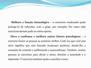 Melhora a função imunológica – o exercícios moderados pode
protege-lo de infecções, com a gripe, por exemplo. Por outro lado
exercícios demais pode ter efeito oposto.

  Eleva a confiança e melhora outros fatores psicológicos – o
exercício fazem as pessoas se sentirem melhor. Cada vez que você está
ativo significa que está fazendo mudanças positivas, dando-lhe a
sensação de controle e melhorando a autoconfiança. Também, muitas
pessoas se exercitam para aliviar o stress, diminui a ansiedade e a
depressão. O exercício também ajuda a conciliar o sono.
 