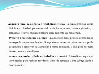 Aumenta força, resistência e flexibilidade física – alguns exercícios, como
bicicleta e o futebol, podem torná-lo mais fortes, outros, como a ginástica, o
torna mais flexível, enquanto nadar e corre aumenta sua resistência.

Preserva a musculatura do corpo – quando você perde peso, seu corpo reduz
tanto gordura quanto músculos. O importante, entretanto, é aumentar a perda
de gordura e preservar ou aumentar a massa muscular. E isso pode ser feito
através dos exercícios físicos.

Aumenta a produtividade no trabalho – o exercício físico dá a energia que
você precisa para realizar atividades, além de refrescar a sua cabeça ajuda a
concentração.
 