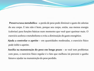 Preserva taxa metabólica – a perda de peso pode diminuir o gasto de calorias
do seu corpo. E isto não é bom, porque seu corpo, então, usa menos energia
(calorias) para funções básicas num momento que você quer queimar mais. O
exercício acelera o metabolismo e evita a diminuição do gasto energético.

Ajuda a controlar o apetite – em quantidades moderadas, o exercício físico
pode inibir o apetite.

Auxilia na manutenção do peso em longo prazo – se você tem problemas
com peso, o exercício físico regular é o fato que melhora irá prevenir o ganho
futuro e ajudar na manutenção do peso perdido.
 
