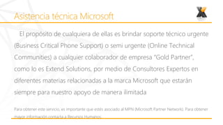 El propósito de cualquiera de ellas es brindar soporte técnico urgente
(Business Critical Phone Support) o semi urgente (Online Technical
Communities) a cualquier colaborador de empresa “Gold Partner”,
como lo es Extend Solutions, por medio de Consultores Expertos en
diferentes materias relacionadas a la marca Microsoft que estarán
siempre para nuestro apoyo de manera ilimitada

Para obtener este servicio, es importante que estés asociado al MPN (Microsoft Partner Network). Para obtener
mayor información contacta a Recursos Humanos.
 