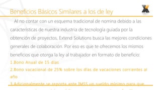Al no contar con un esquema tradicional de nomina debido a las
características de nuestra industria de tecnología guiada por la
obtención de proyectos, Extend Solutions busca las mejores condiciones
generales de colaboración. Por eso es que te ofrecemos los mismos
beneficios que otorga la ley al trabajador en formato de beneficio:
1.Bono Anual de 15 días
2.Bono vacacional de 25% sobre los días de vacaciones corrientes al
año
3.Adicionalmente se reporta ante IMSS un sueldo mínimo para que
 