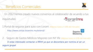 En 2012 hemos creado nuevos convenios al colaborador de acuerdo a tus
inquietudes:

1.Portal de seguros para auto con Lorant (Mejoras hasta un 50% del mercado)
    http://www.cotiza.lorantms.mx/extend/


2. Seguro de Gastos Médicos Mayores con NY life (Mejoras hasta un 50% del mercado)
    Si estas interesado contactar a RRHH ya que se descontara por nomina al ser un
seguro grupal.
 