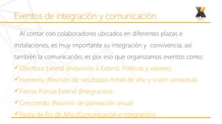 Al contar con colaboradores ubicados en diferentes plazas e
instalaciones, es muy importante su integración y convivencia, así
también la comunicación, es por eso que organizamos eventos como:
Obertura Extend (Inducción a Extend, Políticas y valores)
Harmony (Reunión de resultados mitad de año y visión semestral)
Fiestas Patrias Extend (Integración)
Cresciendo (Reunión de planeación anual)
Fiesta de Fin de Año (Comunicación e integración)
 
