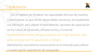 Con el objetivo de fortalecer las capacidades técnicas de nuestros
colaboradores, es que hemos desarrollado convenios, principalmente
con Microsoft, para ofrecer trimestralmente, opciones de capacitación
en los rubros de Desarrollo, Infraestructura y Comercial.
Adicionalmente hemos cerrado convenios en el 2do Semestre 2012
para comenzar con la capacitación en Oracle.
Mantenemos una estrecha comunicación en el mercado para ofrecer
a nuestra gente capacitación de vanguardia.
 