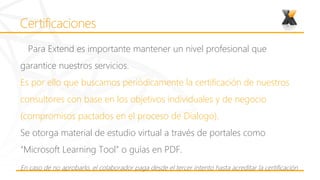 Para Extend es importante mantener un nivel profesional que
garantice nuestros servicios.
Es por ello que buscamos periódicamente la certificación de nuestros
consultores con base en los objetivos individuales y de negocio
(compromisos pactados en el proceso de Dialogo).
Se otorga material de estudio virtual a través de portales como
“Microsoft Learning Tool” o guías en PDF.
En caso de no aprobarlo, el colaborador paga desde el tercer intento hasta acreditar la certificación
 