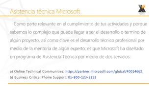 Como parte relevante en el cumplimiento de tus actividades y porque
sabemos lo complejo que puede llegar a ser el desarrollo o termino de
algún proyecto, así como clave es el desarrollo técnico profesional por
medio de la mentoría de algún experto, es que Microsoft ha diseñado
un programa de Asistencia Técnica por medio de dos servicios:


a) Online Technical Communities : https://partner.microsoft.com/global/40014662
b) Business Critical Phone Support: 01-800-123-3353
 