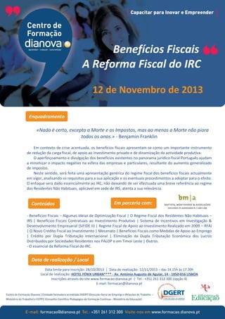 Benefícios Fiscais
A Reforma Fiscal do IRC
12 de Novembro de 2013
Enquadramento
«Nada é certo, excepto a Morte e os Impostos, mas ao menos a Morte não piora
todos os anos.» - Benjamin Franklin
Em contexto de crise acentuada, os benefícios fiscais apresentam-se como um importante instrumento
de redução da carga fiscal, de apoio ao investimento privado e de dinamização da actividade produtiva.
O aperfeiçoamento e divulgação dos benefícios existentes no panorama jurídico-fiscal Português ajudam
a minimizar o impacto negativo na esfera das empresas e particulares, resultante do aumento generalizado
de impostos.
Neste sentido, será feita uma apresentação genérica do regime fiscal dos benefícios fiscais actualmente
em vigor, analisando os requisitos para a sua aplicação e os eventuais procedimentos a adoptar para o efeito.
O enfoque será dado essencialmente ao IRC, não deixando de ser efectuada uma breve referência ao regime
dos Residentes Não Habituais, aplicável em sede de IRS, atenta a sua relevância.

Conteúdos

Em parceria com:

- Benefícios Fiscais – Algumas Ideias de Optimização Fiscal | O Regime Fiscal dos Residentes Não Habituais –
IRS | Benefícios Fiscais Contratuais ao Investimento Produtivo | Sistema de Incentivos em Investigação &
Desenvolvimento Empresarial (SIFIDE II) | Regime Fiscal de Apoio ao Investimento Realizado em 2009 – RFAI
| O Novo Crédito Fiscal ao Investimento | Mecenato | Benefícios Fiscais como Medidas de Apoio ao Emprego
| Crédito por Dupla Tributação Internacional | Eliminação da Dupla Tributação Económica dos Lucros
Distribuídos por Sociedades Residentes nos PALOP e em Timor Leste | Outros.
- O essencial da Reforma Fiscal do IRC.

Data de realização / Local
Data limite para inscrição: 28/10/2013 | Data de realização: 12/11/2013 – das 14.15h às 17.30h
Local de realização: HOTEL FÉNIX URBAN**** - Av. António Augusto de Aguiar, 14 - 1050-016 LISBOA
Inscrições através do site www.formacao.dianova.pt | Tel.: +351 261 312 300 (opção 4)
E-mail: formacao@dianova.pt

 