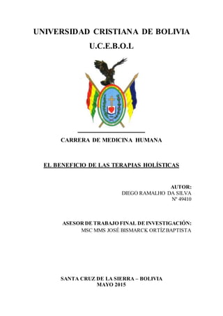 1
UNIVERSIDAD CRISTIANA DE BOLIVIA
U.C.E.B.O.L
CARRERA DE MEDICINA HUMANA
EL BENEFICIO DE LAS TERAPIAS HOLÍSTICAS
AUTOR:
DIEGO RAMALHO DA SILVA
Nº 49410
ASESOR DE TRABAJO FINAL DE INVESTIGACIÓN:
MSC MMS JOSÉ BISMARCK ORTÍZBAPTISTA
SANTA CRUZ DE LA SIERRA – BOLIVIA
MAYO 2015
 