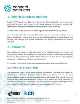 Las marcas, nombres y logos FINPYME y CII son propiedad intelectual de la CII.
©2016 Corporación Interamericana de Inversiones, todos los derechos reservados, solamente puede ser utilizado con
autorización.
2
1. Roles de la cadena logísitica
Según la OMA, pueden ser Operadores Económicos Autorizados todas las empresas que
participan de uno u otro modo en la cadena logística del comercio internacional.
Dependiendo del rol que desempeñen, obtendrán unos u otros beneficios.
A continuación, vamos a exponer en detalle algunos de estos beneficios específicos.
Como veremos con estos casos, ser OEA implica asumir una serie de obligaciones en
cuanto a fiabilidad y control pero, a su vez, significa la posibilidad de que la aduana nos
otorgue unas ventajas que pueden representar una mayor competividad de nuestra
actividad.
2. Fabricantes
Quien elabora un producto estará preocupado por la calidad del mismo, por cumplir con
los plazos de entrega a sus clientes, por adquirir las materias primas necesarias para la
fabricación de su mercancía y también por mantener una imagen de marca que refleje la
reputación y prestigio que desea tener en el mercado.
En todo ello, el OEA puede ayudar de manera extraordinaria. Veamos de qué forma.
2.1. Verificación de proveedores
Si el proceso de compra de las materias primas que tiene un fabricante no es seguro, es
aleatorio y su único criterio de selección está basado en el precio que pueden ofrecer sus
suministradores, puede carecer de garantía en cuanto a la calidad de la materia prima así
como del plazo de entrega de la misma. Tampoco podrá garantizarse que el transporte de
esta materia prima desde su proveedor a sus instalaciones no sea aprovechado por terceras
personas con fines ilícitos para introducir mercancías ilegales en las mismas.
 