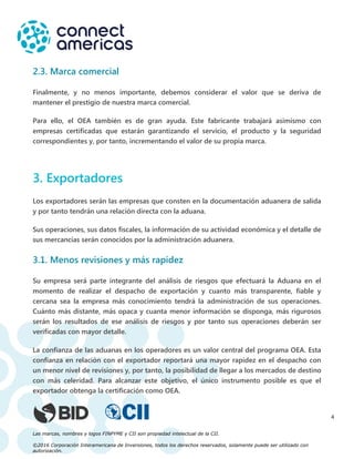 Las marcas, nombres y logos FINPYME y CII son propiedad intelectual de la CII.
©2016 Corporación Interamericana de Inversiones, todos los derechos reservados, solamente puede ser utilizado con
autorización.
4
2.3. Marca comercial
Finalmente, y no menos importante, debemos considerar el valor que se deriva de
mantener el prestigio de nuestra marca comercial.
Para ello, el OEA también es de gran ayuda. Este fabricante trabajará asimismo con
empresas certificadas que estarán garantizando el servicio, el producto y la seguridad
correspondientes y, por tanto, incrementando el valor de su propia marca.
3. Exportadores
Los exportadores serán las empresas que consten en la documentación aduanera de salida
y por tanto tendrán una relación directa con la aduana.
Sus operaciones, sus datos fiscales, la información de su actividad económica y el detalle de
sus mercancías serán conocidos por la administración aduanera.
3.1. Menos revisiones y más rapidez
Su empresa será parte integrante del análisis de riesgos que efectuará la Aduana en el
momento de realizar el despacho de exportación y cuanto más transparente, fiable y
cercana sea la empresa más conocimiento tendrá la administración de sus operaciones.
Cuánto más distante, más opaca y cuanta menor información se disponga, más rigurosos
serán los resultados de ese análisis de riesgos y por tanto sus operaciones deberán ser
verificadas con mayor detalle.
La confianza de las aduanas en los operadores es un valor central del programa OEA. Esta
confianza en relación con el exportador reportará una mayor rapidez en el despacho con
un menor nivel de revisiones y, por tanto, la posibilidad de llegar a los mercados de destino
con más celeridad. Para alcanzar este objetivo, el único instrumento posible es que el
exportador obtenga la certificación como OEA.
 