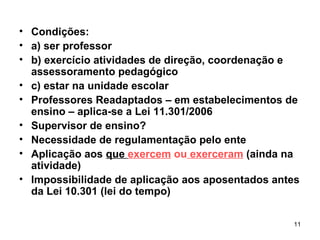 Condições: a) ser professor b) exercício atividades de direção, coordenação e assessoramento pedagógico c) estar na unidade escolar Professores Readaptados – em estabelecimentos de ensino – aplica-se a Lei 11.301/2006 Supervisor de ensino? Necessidade de regulamentação pelo ente Aplicação aos  que  exercem  ou  exerceram  (ainda na atividade) Impossibilidade de aplicação aos aposentados antes da Lei 10.301 (lei do tempo) 