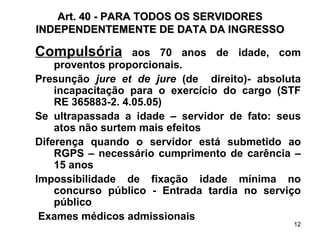 Art. 40 - PARA TODOS OS SERVIDORES INDEPENDENTEMENTE DE DATA DA INGRESSO Compulsória  aos 70 anos de idade, com proventos proporcionais. Presunção  jure et de jure  (de  direito)- absoluta incapacitação para o exercício do cargo (STF RE 365883-2. 4.05.05) Se ultrapassada a idade – servidor de fato: seus atos não surtem mais efeitos Diferença quando o servidor está submetido ao RGPS – necessário cumprimento de carência – 15 anos Impossibilidade de fixação idade mínima no concurso público - Entrada tardia no serviço público Exames médicos admissionais  