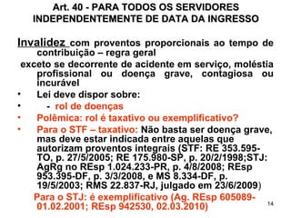Art. 40 - PARA TODOS OS SERVIDORES INDEPENDENTEMENTE DE DATA DA INGRESSO Invalidez  com proventos proporcionais ao tempo de contribuição – regra geral exceto se decorrente de acidente em serviço, moléstia profissional ou doença grave, contagiosa ou incurável Lei deve dispor sobre: -  rol de doenças  Polêmica: rol é taxativo ou exemplificativo? Para o STF – taxativo:  Não basta ser doença grave, mas deve estar indicada entre aquelas que autorizam proventos integrais (STF: RE 353.595-TO, p. 27/5/2005; RE 175.980-SP, p. 20/2/1998;STJ: AgRg no REsp 1.024.233-PR, p. 4/8/2008; REsp 953.395-DF, p. 3/3/2008, e MS 8.334-DF, p. 19/5/2003; RMS 22.837-RJ, julgado em 23/6/2009 )  Para o STJ: é exemplificativo (Ag. REsp 605089- 01.02.2001; REsp 942530, 02.03.2010) 