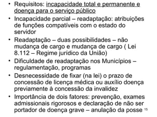 Requisitos:  incapacidade total e permanente e doença para o serviço público Incapacidade parcial – readaptação: atribuições de funções compatíveis com o estado do servidor Readaptação – duas possibilidades – não mudança de cargo e mudança de cargo ( Lei 8.112 – Regime jurídico da União) Dificuldade de readaptação nos Municípios – regulamentação, programas  Desnecessidade de fixar (na lei) o prazo de concessão de licença médica ou auxílio doença previamente à concessão da invalidez Importância de dois fatores: prevenção, exames admissionais rigorosos e declaração de não ser portador de doença grave – anulação da posse 