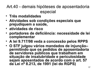 Art.40 - demais hipóteses de aposentadoria especial Três modalidades Atividades sob condições especiais que prejudiquem a saúde,  atividades de risco portadores de deficiência: necessidade de lei complementar A lei 9.717/98 veda a concessão pelos RPPS O STF julgou vários mandados de injunção– permitindo que os pedidos de aposentadoria de servidores públicos que trabalhem em situação de insalubridade e periculosidade sejam aposentados de acordo com o art. 57   da Lei nº 8.213, de 1991 (lei do RGPS) 