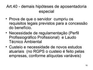 Art.40 - demais hipóteses de aposentadoria especial Prova de que o servidor  cumpriu os requisitos legais previstos para a concessão do benefício. Necessidade de regulamentação (Perfil Profissiográfico Profissional)  e Laudo Técnico Ambiental  Custeio e necessidade de novos estudos atuariais  (no RGPS o custeio é feito pelas empresas, conforme alíquotas variáveis) 
