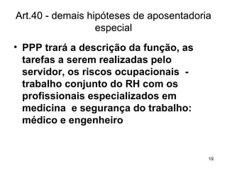 Art.40 - demais hipóteses de aposentadoria especial PPP trará a descrição da função, as tarefas a serem realizadas pelo servidor, os riscos ocupacionais  - trabalho conjunto do RH com os profissionais especializados em medicina  e segurança do trabalho: médico e engenheiro 