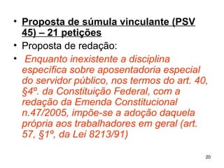 Proposta de súmula vinculante (PSV 45) – 21 petições   Proposta de redação: Enquanto inexistente a disciplina específica sobre aposentadoria especial do servidor público, nos termos do art. 40, §4º. da Constituição Federal, com a redação da Emenda Constitucional n.47/2005, impõe-se a adoção daquela própria aos trabalhadores em geral (art. 57, §1º, da Lei 8213/91) 
