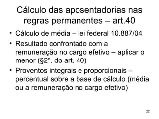 Cálculo das aposentadorias nas regras permanentes – art.40 Cálculo de média – lei federal 10.887/04 Resultado confrontado com a remuneração no cargo efetivo – aplicar o menor (§2º. do art. 40) Proventos integrais e proporcionais – percentual sobre a base de cálculo (média ou a remuneração no cargo efetivo) 