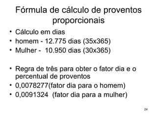 Fórmula de cálculo de proventos proporcionais Cálculo em dias homem - 12.775 dias (35x365) Mulher -  10.950 dias (30x365) Regra de três para obter o fator dia e o percentual de proventos 0,0078277(fator dia para o homem) 0,0091324  (fator dia para a mulher) 
