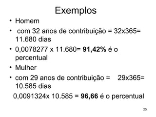 Exemplos Homem com 32 anos de contribuição = 32x365= 11.680 dias 0,0078277 x 11.680=  91,42%  é o percentual Mulher com 29 anos de contribuição =  29x365= 10.585 dias 0,0091324x 10.585 =  96,66  é o percentual 