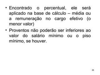 Encontrado o percentual, ele será aplicado na base de cálculo – média ou a remuneração no cargo efetivo (o menor valor) Proventos não poderão ser inferiores ao valor do salário mínimo ou o piso mínimo, se houver. 