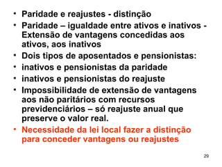 Paridade e reajustes - distinção Paridade – igualdade entre ativos e inativos -Extensão de vantagens concedidas aos ativos, aos inativos Dois tipos de aposentados e pensionistas:  inativos e pensionistas da paridade inativos e pensionistas do reajuste Impossibilidade de extensão de vantagens aos não paritários com recursos previdenciários – só reajuste anual que preserve o valor real. Necessidade da lei local fazer a distinção para conceder vantagens ou reajustes 