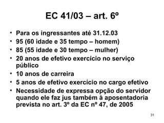 EC 41/03 – art. 6º Para os ingressantes até 31.12.03 95 (60 idade e 35 tempo – homem) 85 (55 idade e 30 tempo – mulher) 20 anos de efetivo exercício no serviço público 10 anos de carreira 5 anos de efetivo exercício no cargo efetivo Necessidade de expressa opção do servidor quando ele faz jus também à aposentadoria prevista no art. 3º da EC nº 47, de 2005 