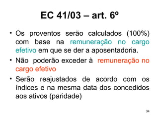 EC 41/03 – art. 6º Os proventos serão calculados (100%) com base na  remuneração no cargo efetivo  em que se der a aposentadoria. Não  poderão exceder à  remuneração no cargo efetivo Serão reajustados de acordo com os índices e na mesma data dos concedidos aos ativos (paridade) 