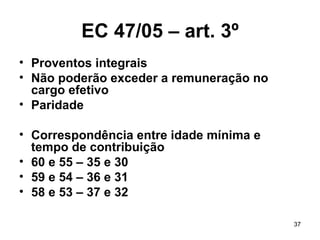 EC 47/05 – art. 3º Proventos integrais Não poderão exceder a remuneração no cargo efetivo Paridade Correspondência entre idade mínima e tempo de contribuição 60 e 55 – 35 e 30 59 e 54 – 36 e 31 58 e 53 – 37 e 32 