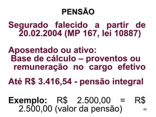 PENSÃO Segurado falecido a partir de 20.02.2004 (MP 167, lei 10887) Aposentado ou ativo:  Base de cálculo – proventos ou remuneração no cargo efetivo  Até R$ 3.416,54 - pensão integral Exemplo:  R$ 2.500,00 = R$ 2.500,00 (valor da pensão) 