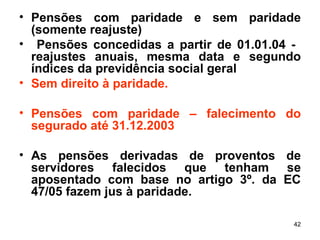 Pensões com paridade e sem paridade (somente reajuste) Pensões concedidas a partir de 01.01.04 -  reajustes anuais, mesma data e segundo índices da previdência social geral Sem direito à paridade. Pensões com paridade – falecimento do segurado até 31.12.2003 As pensões derivadas de proventos de servidores falecidos que tenham se aposentado com base no artigo 3º. da EC 47/05 fazem jus à paridade. 
