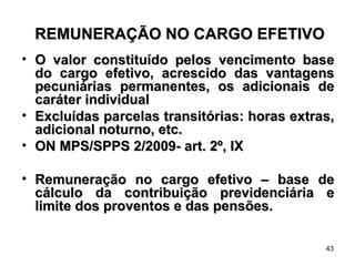 REMUNERAÇÃO NO CARGO EFETIVO O valor constituído pelos vencimento base do cargo efetivo, acrescido das vantagens pecuniárias permanentes, os adicionais de caráter individual Excluídas parcelas transitórias: horas extras, adicional noturno, etc.  ON MPS/SPPS 2/2009- art. 2º, IX Remuneração no cargo efetivo – base de cálculo da contribuição previdenciária e limite dos proventos e das pensões. 