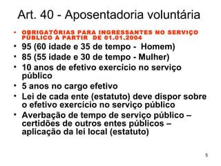 Art. 40 - Aposentadoria voluntária OBRIGATÓRIAS PARA INGRESSANTES NO SERVIÇO PÚBLICO A PARTIR  DE 01.01.2004 95 (60 idade e 35 de tempo -  Homem) 85 (55 idade e 30 de tempo - Mulher) 10 anos de efetivo exercício no serviço público 5 anos no cargo efetivo Lei de cada ente (estatuto) deve dispor sobre o efetivo exercício no serviço público Averbação de tempo de serviço público – certidões de outros entes públicos – aplicação da lei local (estatuto) 