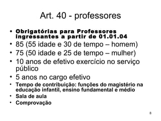 Art. 40 - professores Obrigatórias para Professores ingressantes a partir de 01.01.04 85 (55 idade e 30 de tempo – homem) 75 (50 idade e 25 de tempo – mulher) 10 anos de efetivo exercício no serviço público 5 anos no cargo efetivo Tempo de contribuição: funções do magistério na educação infantil, ensino fundamental e médio Sala de aula  Comprovação 