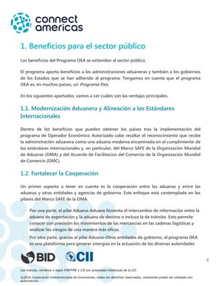 Las marcas, nombres y logos FINPYME y CII son propiedad intelectual de la CII.
©2016 Corporación Interamericana de Inversiones, todos los derechos reservados, solamente puede ser utilizado con
autorización.
2
1. Beneficios para el sector público
Los beneficios del Programa OEA se extienden al sector público.
El programa aporta beneficios a las administraciones aduaneras y también a los gobiernos
de los Estados que se han adherido al programa. Tengamos en cuenta que el programa
OEA es, en muchos países, un Programa País.
En los siguientes apartados, vamos a ver cuáles son las ventajas principales.
1.1. Modernización Aduanera y Alineación a los Estándares
Internacionales
Dentro de los beneficios que pueden obtener los países tras la implementación del
programa de Operador Económico Autorizado cabe resaltar el reconocimiento que recibe
la administración aduanera como una aduana moderna encaminada en el cumplimiento de
los estándares internacionales y, en particular, del Marco SAFE de la Organización Mundial
de Aduanas (OMA) y del Acuerdo de Facilitacion del Comercio de la Organización Mundial
de Comercio (OMC).
1.2. Fortalecer la Cooperación
Un primer aspecto a tener en cuenta es la cooperación entre las aduanas y entre las
aduanas y otras entidades y agencias de gobierno. Este enfoque está contemplado en los
pilares del Marco SAFE de la OMA.
• Por una parte, el pilar Aduana-Aduana fomenta el intercambio de información entre la
aduana de exportación y la aduana de destino o incluso la de tránsito. Esto permite
conocer con precisión los movimientos de las mercancías en las cadenas logísticas y
analizar los riesgos de una manera más eficaz.
• Por otra parte, gracias al pilar Aduana-Otras entidades de gobierno, el programa OEA
es una plataforma para generar sinergias en la actuación de las diversas autoridades
 