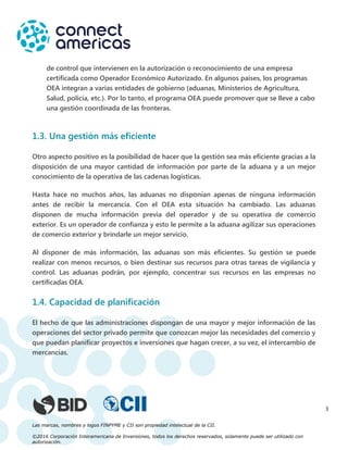 Las marcas, nombres y logos FINPYME y CII son propiedad intelectual de la CII.
©2016 Corporación Interamericana de Inversiones, todos los derechos reservados, solamente puede ser utilizado con
autorización.
3
de control que intervienen en la autorización o reconocimiento de una empresa
certificada como Operador Económico Autorizado. En algunos países, los programas
OEA integran a varias entidades de gobierno (aduanas, Ministerios de Agricultura,
Salud, policía, etc.). Por lo tanto, el programa OEA puede promover que se lleve a cabo
una gestión coordinada de las fronteras.
1.3. Una gestión más eficiente
Otro aspecto positivo es la posibilidad de hacer que la gestión sea más eficiente gracias a la
disposición de una mayor cantidad de información por parte de la aduana y a un mejor
conocimiento de la operativa de las cadenas logísticas.
Hasta hace no muchos años, las aduanas no disponían apenas de ninguna información
antes de recibir la mercancía. Con el OEA esta situación ha cambiado. Las aduanas
disponen de mucha información previa del operador y de su operativa de comercio
exterior. Es un operador de confianza y esto le permite a la aduana agilizar sus operaciones
de comercio exterior y brindarle un mejor servicio.
Al disponer de más información, las aduanas son más eficientes. Su gestión se puede
realizar con menos recursos, o bien destinar sus recursos para otras tareas de vigilancia y
control. Las aduanas podrán, por ejemplo, concentrar sus recursos en las empresas no
certificadas OEA.
1.4. Capacidad de planificación
El hecho de que las administraciones dispongan de una mayor y mejor información de las
operaciones del sector privado permite que conozcan mejor las necesidades del comercio y
que puedan planificar proyectos e inversiones que hagan crecer, a su vez, el intercambio de
mercancías.
 
