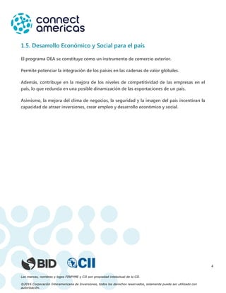 Las marcas, nombres y logos FINPYME y CII son propiedad intelectual de la CII.
©2016 Corporación Interamericana de Inversiones, todos los derechos reservados, solamente puede ser utilizado con
autorización.
4
1.5. Desarrollo Económico y Social para el país
El programa OEA se constituye como un instrumento de comercio exterior.
Permite potenciar la integración de los países en las cadenas de valor globales.
Además, contribuye en la mejora de los niveles de competitividad de las empresas en el
país, lo que redunda en una posible dinamización de las exportaciones de un país.
Asimismo, la mejora del clima de negocios, la seguridad y la imagen del país incentivan la
capacidad de atraer inversiones, crear empleo y desarrollo económico y social.
 