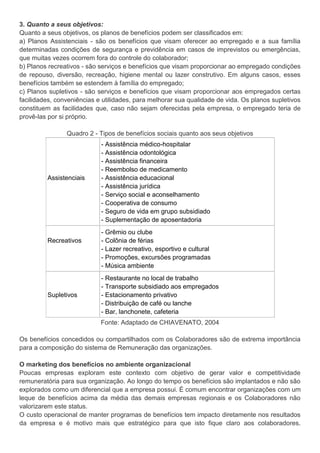 3. Quanto a seus objetivos:
Quanto a seus objetivos, os planos de benefícios podem ser classificados em:
a) Planos Assistenciais - são os benefícios que visam oferecer ao empregado e a sua família
determinadas condições de segurança e previdência em casos de imprevistos ou emergências,
que muitas vezes ocorrem fora do controle do colaborador;
b) Planos recreativos - são serviços e benefícios que visam proporcionar ao empregado condições
de repouso, diversão, recreação, higiene mental ou lazer construtivo. Em alguns casos, esses
benefícios também se estendem à família do empregado;
c) Planos supletivos - são serviços e benefícios que visam proporcionar aos empregados certas
facilidades, conveniências e utilidades, para melhorar sua qualidade de vida. Os planos supletivos
constituem as facilidades que, caso não sejam oferecidas pela empresa, o empregado teria de
provê-las por si próprio.
Quadro 2 - Tipos de benefícios sociais quanto aos seus objetivos
Assistenciais
- Assistência médico-hospitalar
- Assistência odontológica
- Assistência financeira
- Reembolso de medicamento
- Assistência educacional
- Assistência jurídica
- Serviço social e aconselhamento
- Cooperativa de consumo
- Seguro de vida em grupo subsidiado
- Suplementação de aposentadoria
Recreativos
- Grêmio ou clube
- Colônia de férias
- Lazer recreativo, esportivo e cultural
- Promoções, excursões programadas
- Música ambiente
Supletivos
- Restaurante no local de trabalho
- Transporte subsidiado aos empregados
- Estacionamento privativo
- Distribuição de café ou lanche
- Bar, lanchonete, cafeteria
Fonte: Adaptado de CHIAVENATO, 2004
Os benefícios concedidos ou compartilhados com os Colaboradores são de extrema importância
para a composição do sistema de Remuneração das organizações.
O marketing dos benefícios no ambiente organizacional
Poucas empresas exploram este contexto com objetivo de gerar valor e competitividade
remuneratória para sua organização. Ao longo do tempo os benefícios são implantados e não são
explorados como um diferencial que a empresa possui. É comum encontrar organizações com um
leque de benefícios acima da média das demais empresas regionais e os Colaboradores não
valorizarem este status.
O custo operacional de manter programas de benefícios tem impacto diretamente nos resultados
da empresa e é motivo mais que estratégico para que isto fique claro aos colaboradores.
 
