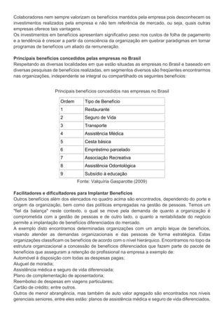 Colaboradores nem sempre valorizam os benefícios mantidos pela empresa pois desconhecem os
investimentos realizados pela empresa e não tem referência de mercado, ou seja, quais outras
empresas oferece tais vantagens.
Os investimentos em benefícios apresentam significativo peso nos custos de folha de pagamento
e a tendência é crescer a partir da consciência da organização em quebrar paradigmas em tornar
programas de benefícios um aliado da remuneração.
Principais benefícios concedidos pelas empresas no Brasil
Respeitando as diversas localidades em que estão situadas as empresas no Brasil e baseado em
diversas pesquisas de benefícios realizadas, em segmentos diversos são freqüentes encontrarmos
nas organizações, independente se integral ou compartilhado os seguintes benefícios:
Principais benefícios concedidos nas empresas no Brasil
Ordem Tipo de Benefício
1 Restaurante
2 Seguro de Vida
3 Transporte
4 Assistência Médica
5 Cesta básica
6 Empréstimo parcelado
7 Associação Recreativa
8 Assistência Odontológica
9 Subsídio à educação
Fonte: Valquíria Gasparotte (2009)
Facilitadores e dificultadores para Implantar Benefícios
Outros benefícios além dos elencados no quadro acima são encontrados, dependendo do porte e
origem da organização, bem como das políticas empregadas na gestão de pessoas. Temos um
"fiel da balança" neste contexto, o qual se move pela demanda de quanto a organização é
comprometida com a gestão de pessoas e de outro lado, o quanto a rentabilidade do negócio
permite a implantação de benefícios diferenciados do mercado.
A exemplo disto encontramos determinadas organizações com um amplo leque de benefícios,
visando atender as demandas organizacionais e das pessoas de forma estratégica. Estas
organizações classificam os benefícios de acordo com o nível hierárquico. Encontramos no topo da
estrutura organizacional a concessão de benefícios diferenciados que fazem parte do pacote de
benefícios que asseguram a retenção do profissional na empresa a exemplo de:
Automóvel à disposição com todas as despesas pagas;
Aluguel de moradia;
Assistência médica e seguro de vida diferenciada;
Plano de complementação de aposentadoria;
Reembolso de despesas em viagens particulares;
Cartão de crédito; entre outros.
Outros de menor abrangência, mas também de auto valor agregado são encontrados nos níveis
gerenciais seniores, entre eles estão: planos de assistência médica e seguro de vida diferenciados,
 