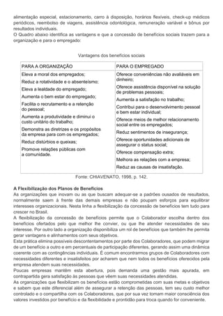 alimentação especial, estacionamento, carro à disposição, horários flexíveis, check-up médicos
periódicos, reembolso de viagens, assistência odontológica, remuneração variável e bônus por
resultados individuais.
O Quadro abaixo identifica as vantagens e que a concessão de benefícios sociais trazem para a
organização e para o empregado:
Vantagens dos benefícios sociais
PARA A ORGANIZAÇÃO PARA O EMPREGADO
Eleva a moral dos empregados;
Reduz a rotatividade e o absenteísmo;
Eleva a lealdade do empregado;
Aumenta o bem estar do empregado;
Facilita o recrutamento e a retenção
do pessoal;
Aumenta a produtividade e diminui o
custo unitário do trabalho;
Demonstra as diretrizes e os propósitos
da empresa para com os empregados;
Reduz distúrbios e queixas;
Promove relações públicas com
a comunidade.
Oferece conveniências não avaliáveis em
dinheiro;
Oferece assistência disponível na solução
de problemas pessoais;
Aumenta a satisfação no trabalho;
Contribui para o desenvolvimento pessoal
e bem estar individual;
Oferece meios de melhor relacionamento
social entre os empregados;
Reduz sentimentos de insegurança;
Oferece oportunidades adicionais de
assegurar o status social;
Oferece compensação extra;
Melhora as relações com a empresa;
Reduz as causas de insatisfação.
Fonte: CHIAVENATO, 1998, p. 142.
A Flexibilização dos Planos de Benefícios
As organizações que inovam ou as que buscam adequar-se a padrões ousados de resultados,
normalmente saem à frente das demais empresas e não poupam esforços para equilibrar
interesses organizacionais. Nesta linha a flexibilização da concessão de benefícios tem tudo para
crescer no Brasil.
A flexibilização da concessão de benefícios permite que o Colaborador escolha dentro dos
benefícios ofertados pelo que melhor lhe convier, ou que lhe atender necessidades de seu
interesse. Por outro lado a organização disponibiliza um rol de benefícios que também lhe permita
gerar vantagens e alinhamentos com seus objetivos.
Esta prática elimina possíveis descontentamentos por parte dos Colaboradores, que podem migrar
de um benefício a outro e em percentuais de participação diferentes, gerando assim uma dinâmica
coerente com as contingências individuais. É comum encontrarmos grupos de Colaboradores com
necessidades diferentes e insatisfeitos por acharem que nem todos os benefícios oferecidos pela
empresa atendem suas necessidades.
Poucas empresas mantêm esta abertura, pois demanda uma gestão mais apurada, em
contrapartida gera satisfação às pessoas que vêem suas necessidades atendidas.
As organizações que flexibilizam os benefícios estão comprometidas com suas metas e objetivos
e sabem que este diferencial além de assegurar a retenção das pessoas, tem seu custo melhor
controlado e o compartilha com os Colaboradores, que por sua vez tomam maior consciência dos
valores investidos por benefício e da flexibilidade e prontidão para troca quando for conveniente.
 