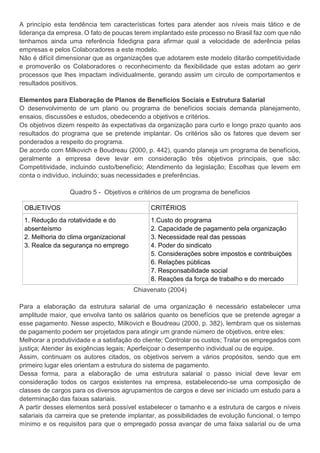 A princípio esta tendência tem características fortes para atender aos níveis mais tático e de
liderança da empresa. O fato de poucas terem implantado este processo no Brasil faz com que não
tenhamos ainda uma referência fidedigna para afirmar qual a velocidade de aderência pelas
empresas e pelos Colaboradores a este modelo.
Não é difícil dimensionar que as organizações que adotarem este modelo ditarão competitividade
e promoverão os Colaboradores o reconhecimento da flexibilidade que estas adotam ao gerir
processos que lhes impactam individualmente, gerando assim um círculo de comportamentos e
resultados positivos.
Elementos para Elaboração de Planos de Benefícios Sociais e Estrutura Salarial
O desenvolvimento de um plano ou programa de benefícios sociais demanda planejamento,
ensaios, discussões e estudos, obedecendo a objetivos e critérios.
Os objetivos dizem respeito às expectativas da organização para curto e longo prazo quanto aos
resultados do programa que se pretende implantar. Os critérios são os fatores que devem ser
ponderados a respeito do programa.
De acordo com Milkovich e Boudreau (2000, p. 442), quando planeja um programa de benefícios,
geralmente a empresa deve levar em consideração três objetivos principais, que são:
Competitividade, incluindo custo/benefício; Atendimento da legislação; Escolhas que levem em
conta o indivíduo, incluindo; suas necessidades e preferências.
Quadro 5 - Objetivos e critérios de um programa de benefícios
OBJETIVOS CRITÉRIOS
1. Redução da rotatividade e do
absenteísmo
2. Melhoria do clima organizacional
3. Realce da segurança no emprego
1.Custo do programa
2. Capacidade de pagamento pela organização
3. Necessidade real das pessoas
4. Poder do sindicato
5. Considerações sobre impostos e contribuições
6. Relações públicas
7. Responsabilidade social
8. Reações da força de trabalho e do mercado
Chiavenato (2004)
Para a elaboração da estrutura salarial de uma organização é necessário estabelecer uma
amplitude maior, que envolva tanto os salários quanto os benefícios que se pretende agregar a
esse pagamento. Nesse aspecto, Milkovich e Boudreau (2000, p. 382), lembram que os sistemas
de pagamento podem ser projetados para atingir um grande número de objetivos, entre eles:
Melhorar a produtividade e a satisfação do cliente; Controlar os custos; Tratar os empregados com
justiça; Atender às exigências legais; Aperfeiçoar o desempenho individual ou de equipe.
Assim, continuam os autores citados, os objetivos servem a vários propósitos, sendo que em
primeiro lugar eles orientam a estrutura do sistema de pagamento.
Dessa forma, para a elaboração de uma estrutura salarial o passo inicial deve levar em
consideração todos os cargos existentes na empresa, estabelecendo-se uma composição de
classes de cargos para os diversos agrupamentos de cargos e deve ser iniciado um estudo para a
determinação das faixas salariais.
A partir desses elementos será possível estabelecer o tamanho e a estrutura de cargos e níveis
salariais da carreira que se pretende implantar, as possibilidades de evolução funcional, o tempo
mínimo e os requisitos para que o empregado possa avançar de uma faixa salarial ou de uma
 