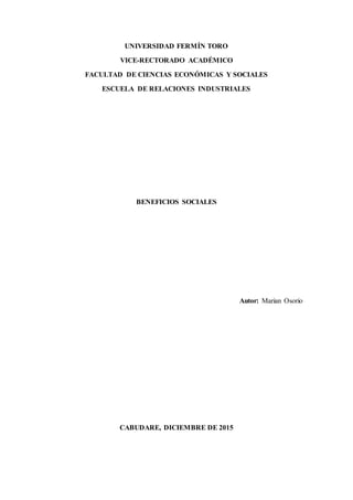 UNIVERSIDAD FERMÍN TORO
VICE-RECTORADO ACADÉMICO
FACULTAD DE CIENCIAS ECONÓMICAS Y SOCIALES
ESCUELA DE RELACIONES INDUSTRIALES
BENEFICIOS SOCIALES
Autor: Marian Osorio
CABUDARE, DICIEMBRE DE 2015
 