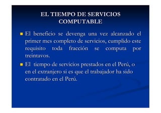EL TIEMPO DE SERVICIOS
           COMPUTABLE
El beneficio se devenga una vez alcanzado el
primer mes completo de servicios, cumplido este
requisito toda fracción se computa por
treintavos.
El tiempo de servicios prestados en el Perú, o
en el extranjero si es que el trabajador ha sido
contratado en el Perú.
 