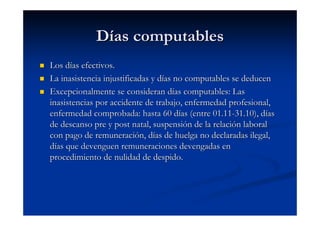 Días computables
Los días efectivos.
La inasistencia injustificadas y días no computables se deducen
Excepcionalmente se consideran días computables: Las
inasistencias por accidente de trabajo, enfermedad profesional,
enfermedad comprobada: hasta 60 días (entre 01.11-31.10), días
de descanso pre y post natal, suspensión de la relación laboral
con pago de remuneración, días de huelga no declaradas ilegal,
días que devenguen remuneraciones devengadas en
procedimiento de nulidad de despido.
 