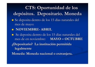 CTS: Oportunidad de los
 depósitos. Depositario. Moneda
  Se deposita dentro de los 15 días naturales del
  mes de mayo:
   NOVIEMBRE- ABRIL
   Se deposita dentro de los 15 días naturales del
  mes de en noviembre: MAYO – OCTUBRE
¿Depositario? La institución permitida
  legalmente
Moneda: Moneda nacional o extranjera.
 