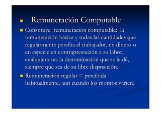 Remuneración Computable
Constituye remuneración computable: la
remuneración básica y todas las cantidades que
regularmente perciba el trabajador, en dinero o
en especie en contraprestación a su labor,
cualquiera sea la denominación que se le dé,
siempre que sea de su libre disposición.
Remuneración regular = percibida
habitualmente, aun cuando los montos varíen.
 